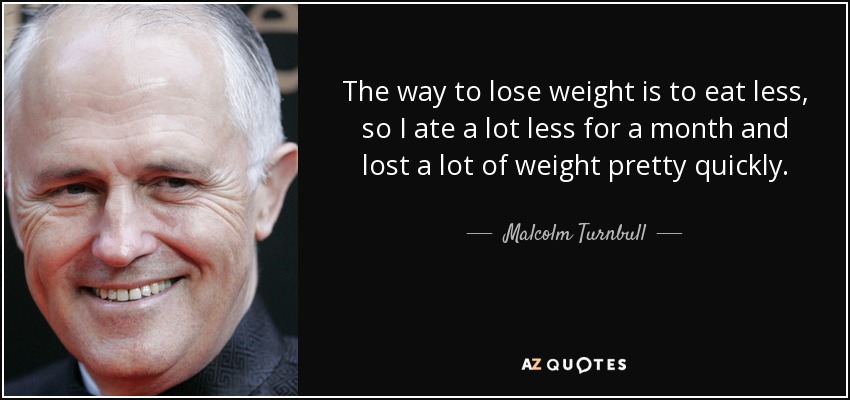 The way to lose weight is to eat less, so I ate a lot less for a month and lost a lot of weight pretty quickly. - Malcolm Turnbull