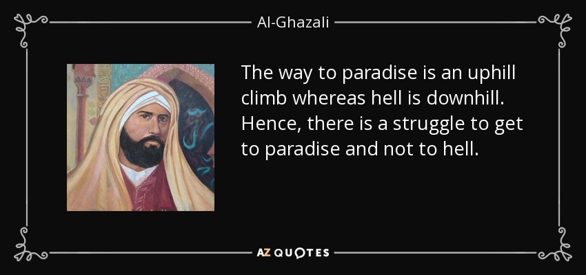 The way to paradise is an uphill climb whereas hell is downhill. Hence, there is a struggle to get to paradise and not to hell. - Al-Ghazali