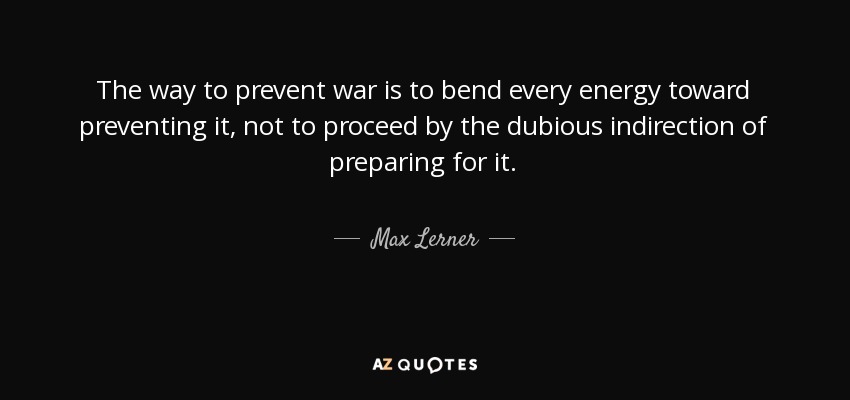 The way to prevent war is to bend every energy toward preventing it, not to proceed by the dubious indirection of preparing for it. - Max Lerner