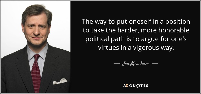The way to put oneself in a position to take the harder, more honorable political path is to argue for one's virtues in a vigorous way. - Jon Meacham