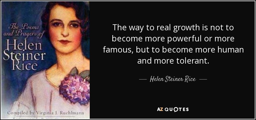 The way to real growth is not to become more powerful or more famous, but to become more human and more tolerant. - Helen Steiner Rice
