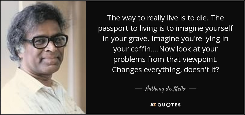 The way to really live is to die. The passport to living is to imagine yourself in your grave. Imagine you're lying in your coffin....Now look at your problems from that viewpoint. Changes everything, doesn't it? - Anthony de Mello