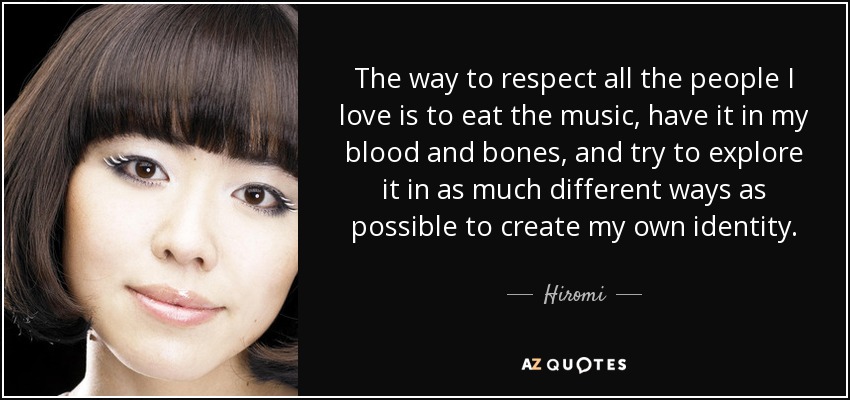 The way to respect all the people I love is to eat the music, have it in my blood and bones, and try to explore it in as much different ways as possible to create my own identity. - Hiromi