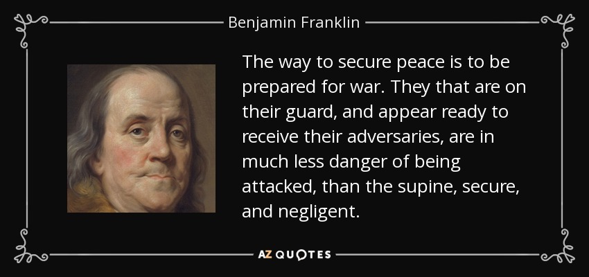 The way to secure peace is to be prepared for war. They that are on their guard, and appear ready to receive their adversaries, are in much less danger of being attacked, than the supine, secure, and negligent. - Benjamin Franklin