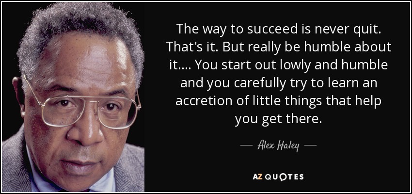 The way to succeed is never quit. That's it. But really be humble about it. ... You start out lowly and humble and you carefully try to learn an accretion of little things that help you get there. - Alex Haley
