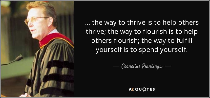 ... the way to thrive is to help others thrive; the way to flourish is to help others flourish; the way to fulfill yourself is to spend yourself. - Cornelius Plantinga