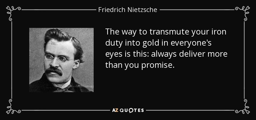 The way to transmute your iron duty into gold in everyone's eyes is this: always deliver more than you promise. - Friedrich Nietzsche