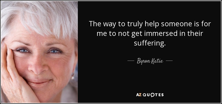 The way to truly help someone is for me to not get immersed in their suffering. - Byron Katie