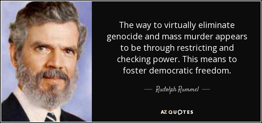 The way to virtually eliminate genocide and mass murder appears to be through restricting and checking power. This means to foster democratic freedom. - Rudolph Rummel