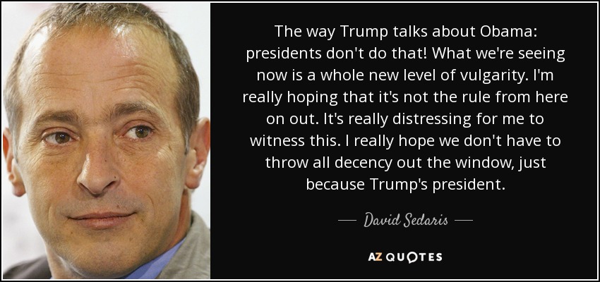 The way Trump talks about Obama: presidents don't do that! What we're seeing now is a whole new level of vulgarity. I'm really hoping that it's not the rule from here on out. It's really distressing for me to witness this. I really hope we don't have to throw all decency out the window, just because Trump's president. - David Sedaris