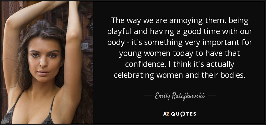 The way we are annoying them, being playful and having a good time with our body - it's something very important for young women today to have that confidence. I think it's actually celebrating women and their bodies. - Emily Ratajkowski