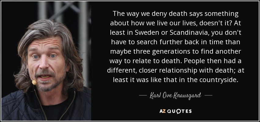 The way we deny death says something about how we live our lives, doesn't it? At least in Sweden or Scandinavia, you don't have to search further back in time than maybe three generations to find another way to relate to death. People then had a different, closer relationship with death; at least it was like that in the countryside. - Karl Ove Knausgard