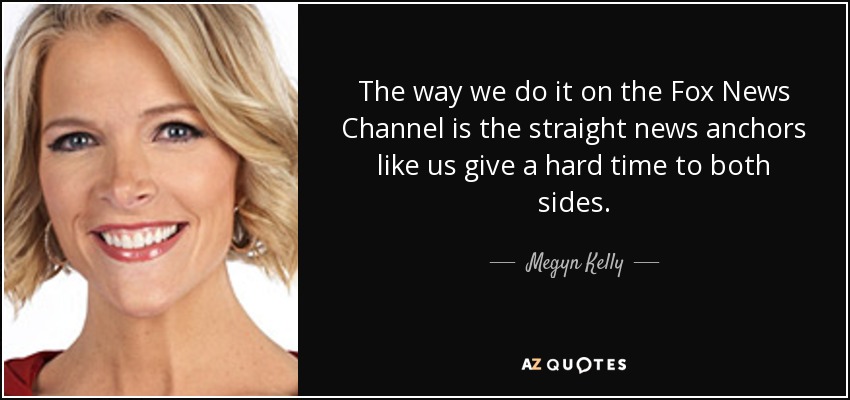 The way we do it on the Fox News Channel is the straight news anchors like us give a hard time to both sides. - Megyn Kelly