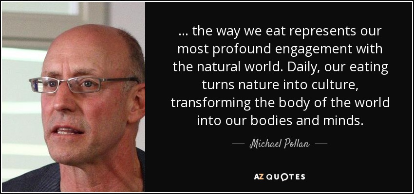 ... the way we eat represents our most profound engagement with the natural world. Daily, our eating turns nature into culture, transforming the body of the world into our bodies and minds. - Michael Pollan