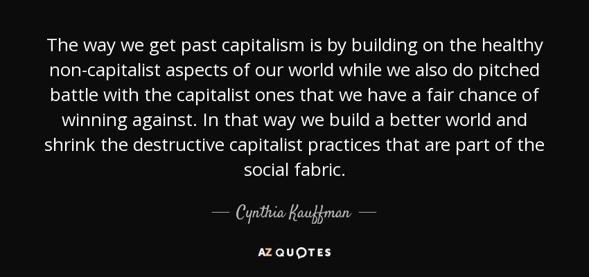 The way we get past capitalism is by building on the healthy non-capitalist aspects of our world while we also do pitched battle with the capitalist ones that we have a fair chance of winning against. In that way we build a better world and shrink the destructive capitalist practices that are part of the social fabric. - Cynthia Kauffman