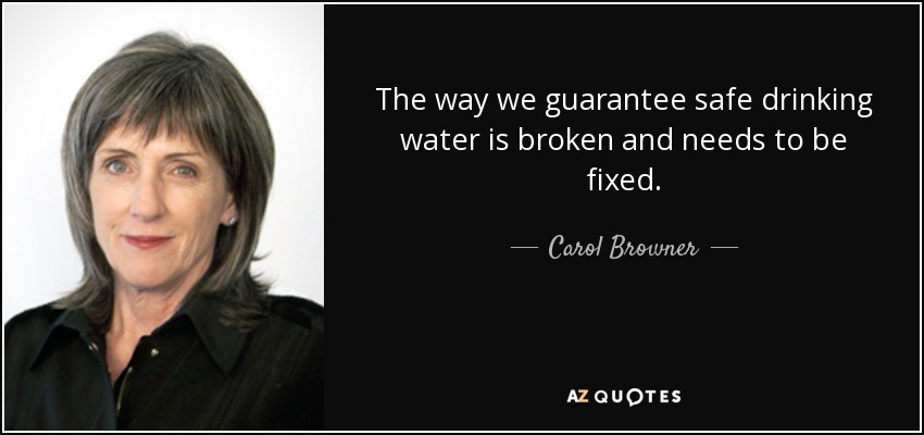 The way we guarantee safe drinking water is broken and needs to be fixed. - Carol Browner