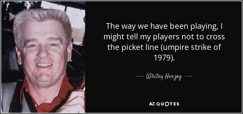 The way we have been playing, I might tell my players not to cross the picket line (umpire strike of 1979). - Whitey Herzog
