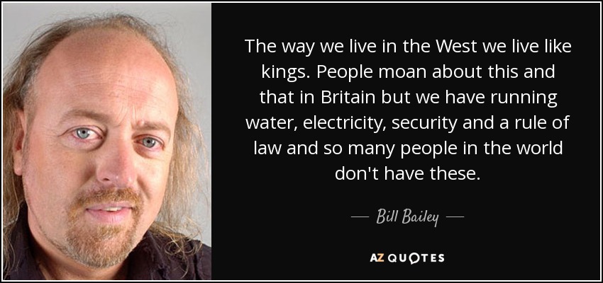 The way we live in the West we live like kings. People moan about this and that in Britain but we have running water, electricity, security and a rule of law and so many people in the world don't have these. - Bill Bailey