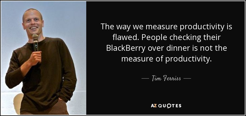 The way we measure productivity is flawed. People checking their BlackBerry over dinner is not the measure of productivity. - Tim Ferriss