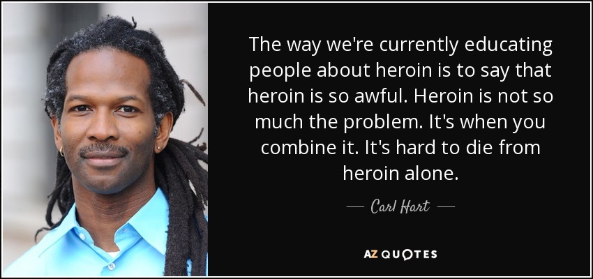 The way we're currently educating people about heroin is to say that heroin is so awful. Heroin is not so much the problem. It's when you combine it. It's hard to die from heroin alone. - Carl Hart