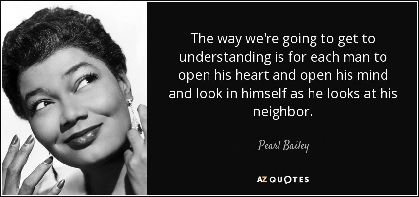 The way we're going to get to understanding is for each man to open his heart and open his mind and look in himself as he looks at his neighbor. - Pearl Bailey