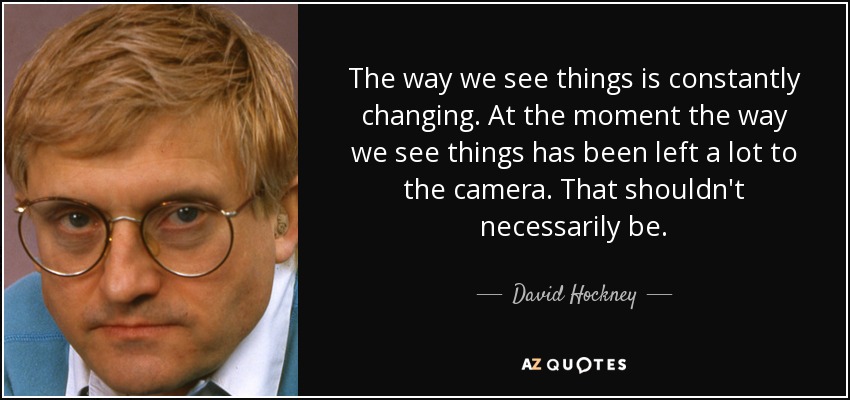 The way we see things is constantly changing. At the moment the way we see things has been left a lot to the camera. That shouldn't necessarily be. - David Hockney
