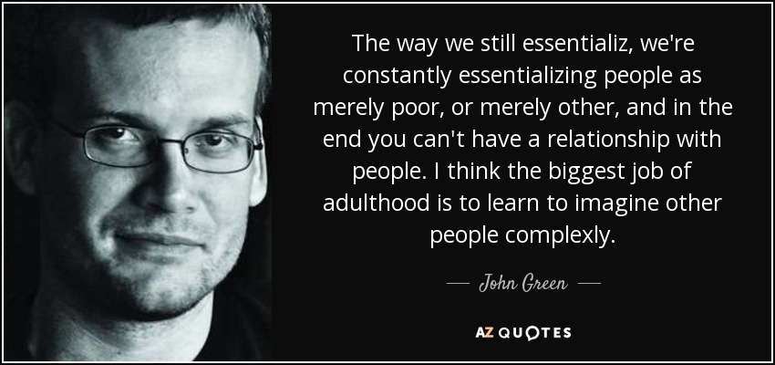 The way we still essentializ, we're constantly essentializing people as merely poor, or merely other, and in the end you can't have a relationship with people. I think the biggest job of adulthood is to learn to imagine other people complexly. - John Green