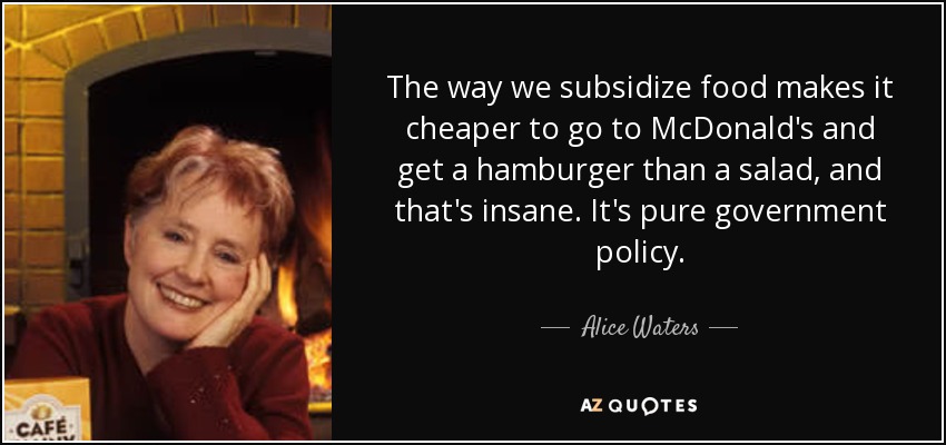 The way we subsidize food makes it cheaper to go to McDonald's and get a hamburger than a salad, and that's insane. It's pure government policy. - Alice Waters