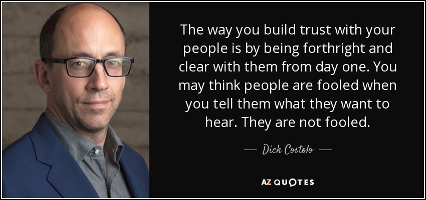 The way you build trust with your people is by being forthright and clear with them from day one. You may think people are fooled when you tell them what they want to hear. They are not fooled. - Dick Costolo