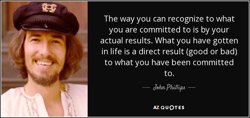 The way you can recognize to what you are committed to is by your actual results. What you have gotten in life is a direct result (good or bad) to what you have been committed to. - John Phillips