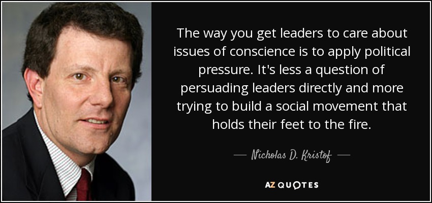 The way you get leaders to care about issues of conscience is to apply political pressure. It's less a question of persuading leaders directly and more trying to build a social movement that holds their feet to the fire. - Nicholas D. Kristof