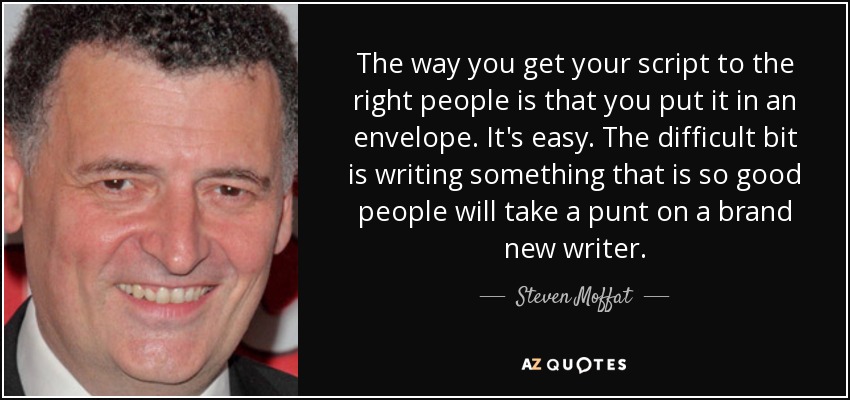 The way you get your script to the right people is that you put it in an envelope. It's easy. The difficult bit is writing something that is so good people will take a punt on a brand new writer. - Steven Moffat