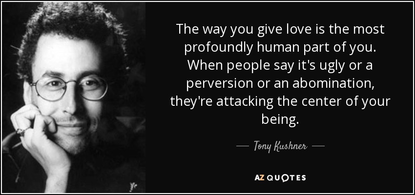The way you give love is the most profoundly human part of you. When people say it's ugly or a perversion or an abomination, they're attacking the center of your being. - Tony Kushner