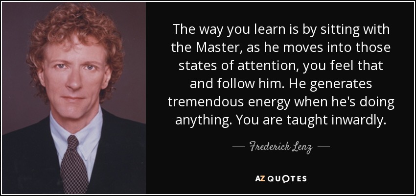 The way you learn is by sitting with the Master, as he moves into those states of attention, you feel that and follow him. He generates tremendous energy when he's doing anything. You are taught inwardly. - Frederick Lenz