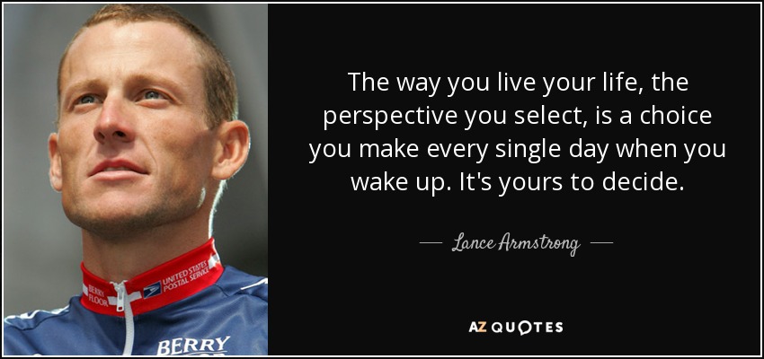 The way you live your life, the perspective you select, is a choice you make every single day when you wake up. It's yours to decide. - Lance Armstrong