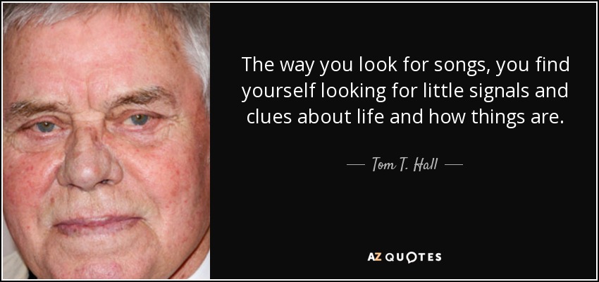 The way you look for songs, you find yourself looking for little signals and clues about life and how things are. - Tom T. Hall