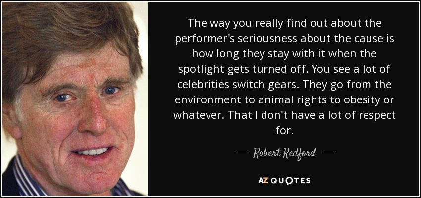 The way you really find out about the performer's seriousness about the cause is how long they stay with it when the spotlight gets turned off. You see a lot of celebrities switch gears. They go from the environment to animal rights to obesity or whatever. That I don't have a lot of respect for. - Robert Redford