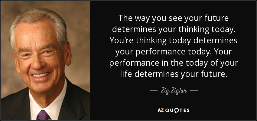 The way you see your future determines your thinking today. You're thinking today determines your performance today. Your performance in the today of your life determines your future. - Zig Ziglar