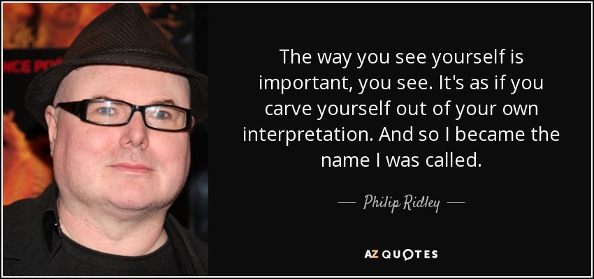 The way you see yourself is important, you see. It's as if you carve yourself out of your own interpretation. And so I became the name I was called. - Philip Ridley