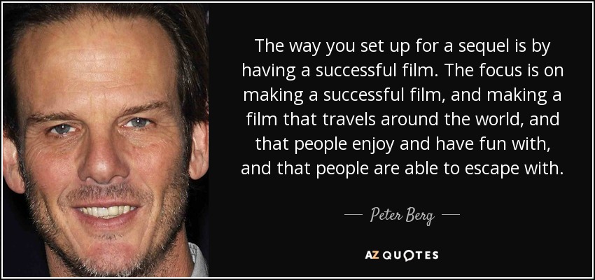 The way you set up for a sequel is by having a successful film. The focus is on making a successful film, and making a film that travels around the world, and that people enjoy and have fun with, and that people are able to escape with. - Peter Berg
