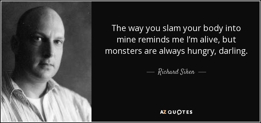 The way you slam your body into mine reminds me I’m alive, but monsters are always hungry, darling. - Richard Siken