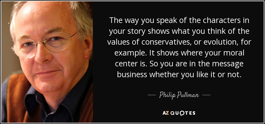 The way you speak of the characters in your story shows what you think of the values of conservatives‚ or evolution, for example. It shows where your moral center is. So you are in the message business whether you like it or not. - Philip Pullman