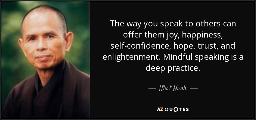 The way you speak to others can offer them joy, happiness, self-confidence, hope, trust, and enlightenment. Mindful speaking is a deep practice. - Nhat Hanh