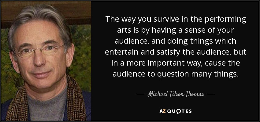 The way you survive in the performing arts is by having a sense of your audience, and doing things which entertain and satisfy the audience, but in a more important way, cause the audience to question many things. - Michael Tilson Thomas