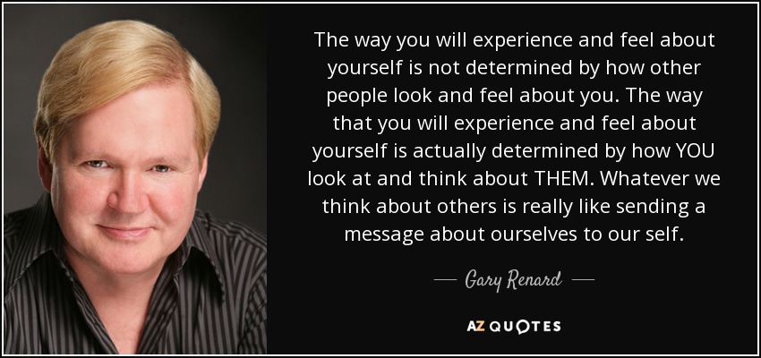 The way you will experience and feel about yourself is not determined by how other people look and feel about you. The way that you will experience and feel about yourself is actually determined by how YOU look at and think about THEM. Whatever we think about others is really like sending a message about ourselves to our self. - Gary Renard
