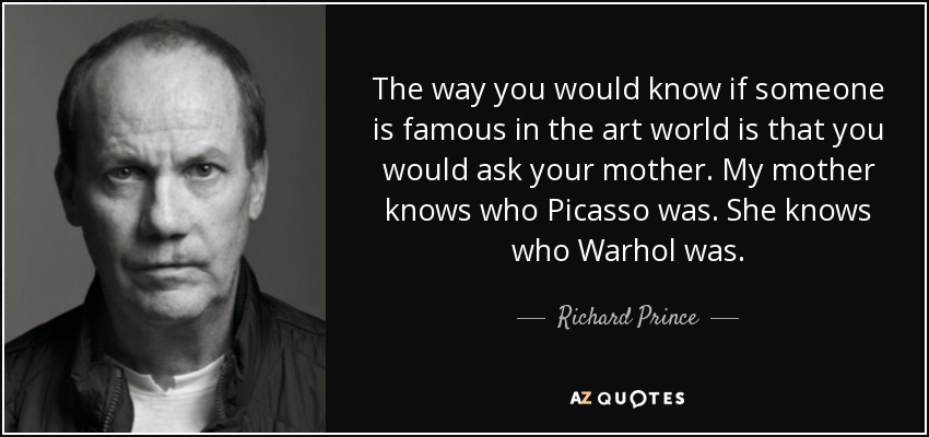 The way you would know if someone is famous in the art world is that you would ask your mother. My mother knows who Picasso was. She knows who Warhol was. - Richard Prince