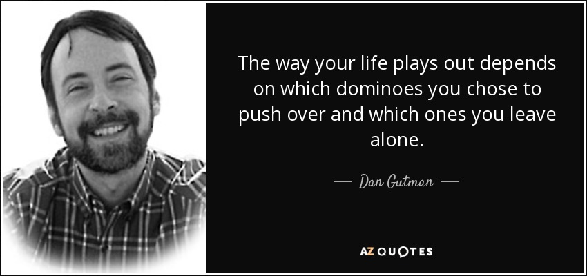 The way your life plays out depends on which dominoes you chose to push over and which ones you leave alone. - Dan Gutman