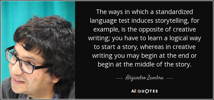 The ways in which a standardized language test induces storytelling, for example, is the opposite of creative writing; you have to learn a logical way to start a story, whereas in creative writing you may begin at the end or begin at the middle of the story. - Alejandro Zambra