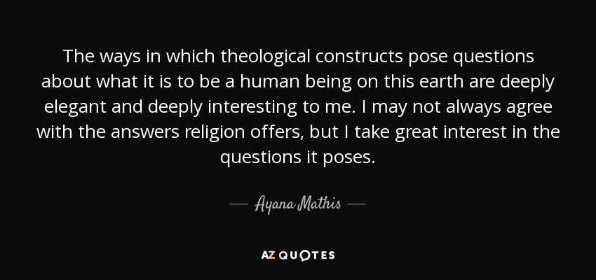 The ways in which theological constructs pose questions about what it is to be a human being on this earth are deeply elegant and deeply interesting to me. I may not always agree with the answers religion offers, but I take great interest in the questions it poses. - Ayana Mathis