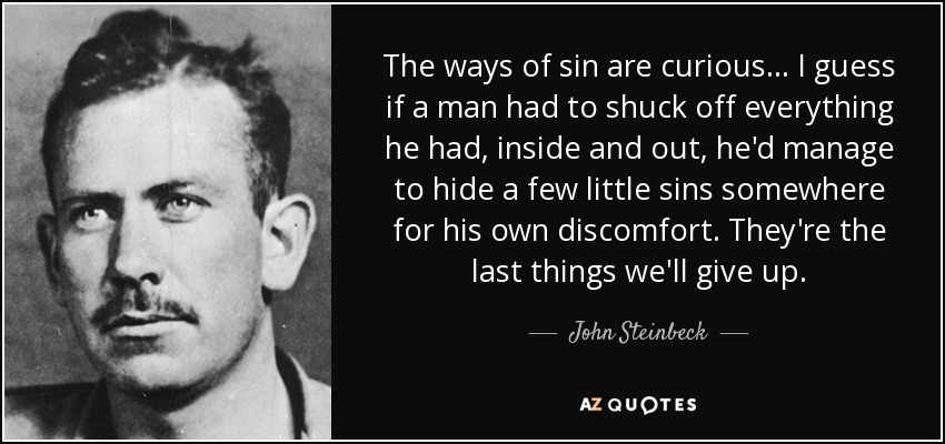 The ways of sin are curious . . . I guess if a man had to shuck off everything he had, inside and out, he'd manage to hide a few little sins somewhere for his own discomfort. They're the last things we'll give up. - John Steinbeck